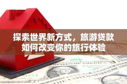 界首探索世界新方式，旅游贷款如何改变你的旅行体验